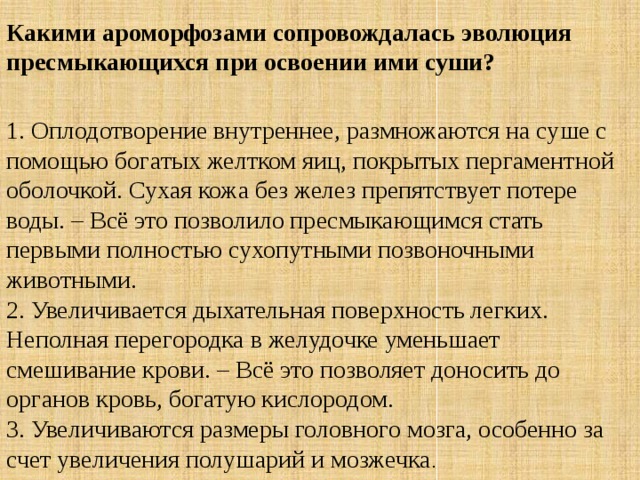 Какими ароморфозами сопровождалась эволюция пресмыкающихся при освоении ими суши? 1. Оплодотворение внутреннее, размножаются на суше с помощью богатых желтком яиц, покрытых пергаментной оболочкой. Сухая кожа без желез препятствует потере воды. – Всё это позволило пресмыкающимся стать первыми полностью сухопутными позвоночными животными.  2. Увеличивается дыхательная поверхность легких. Неполная перегородка в желудочке уменьшает смешивание крови. – Всё это позволяет доносить до органов кровь, богатую кислородом.  3. Увеличиваются размеры головного мозга, особенно за счет увеличения полушарий и мозжечка . 