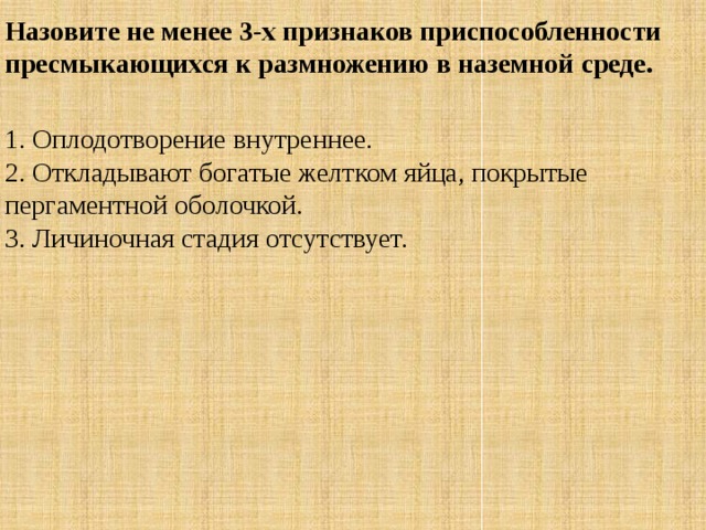 Назовите не менее 3-х признаков приспособленности пресмыкающихся к размножению в наземной среде.  1. Оплодотворение внутреннее.  2. Откладывают богатые желтком яйца, покрытые пергаментной оболочкой.  3. Личиночная стадия отсутствует. 