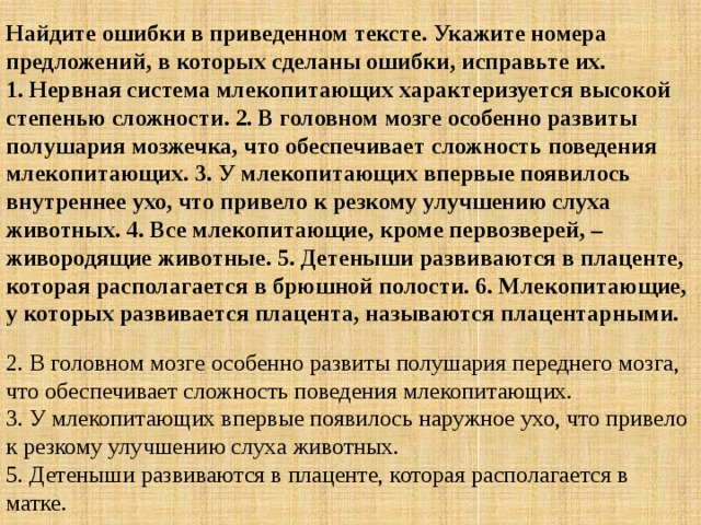 Найдите ошибки в приведенном тексте. Укажите номера предложений, в которых сделаны ошибки, исправьте их.  1. Нервная система млекопитающих характеризуется высокой степенью сложности. 2. В головном мозге особенно развиты полушария мозжечка, что обеспечивает сложность поведения млекопитающих. 3. У млекопитающих впервые появилось внутреннее ухо, что привело к резкому улучшению слуха животных. 4. Все млекопитающие, кроме первозверей, – живородящие животные. 5. Детеныши развиваются в плаценте, которая располагается в брюшной полости. 6. Млекопитающие, у которых развивается плацента, называются плацентарными. 2. В головном мозге особенно развиты полушария переднего мозга, что обеспечивает сложность поведения млекопитающих.  3. У млекопитающих впервые появилось наружное ухо, что привело к резкому улучшению слуха животных.   5. Детеныши развиваются в плаценте, которая располагается в матке. 