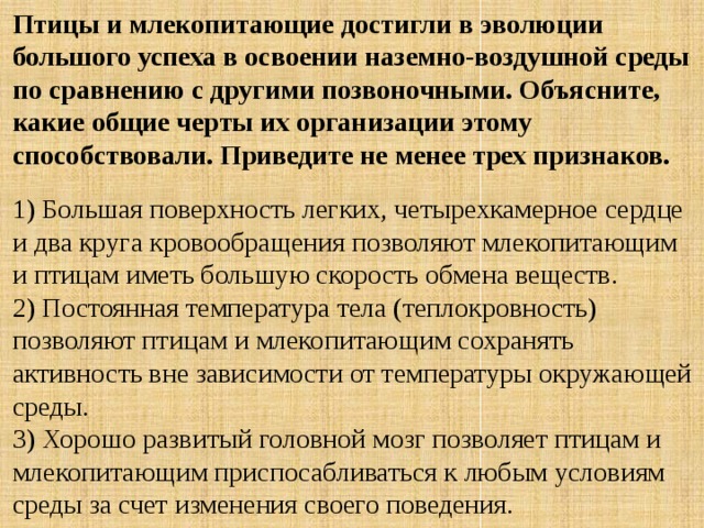 Птицы и млекопитающие достигли в эволюции большого успеха в освоении наземно-воздушной среды по сравнению с другими позвоночными. Объясните, какие общие черты их организации этому способствовали. Приведите не менее трех признаков. 1) Большая поверхность легких, четырехкамерное сердце и два круга кровообращения позволяют млекопитающим и птицам иметь большую скорость обмена веществ.  2) Постоянная температура тела (теплокровность) позволяют птицам и млекопитающим сохранять активность вне зависимости от температуры окружающей среды.  3) Хорошо развитый головной мозг позволяет птицам и млекопитающим приспосабливаться к любым условиям среды за счет изменения своего поведения. 