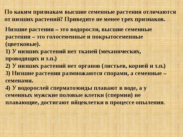 По каким признакам высшие семенные растения отличаются от низших растений? Приведите не менее трех признаков. Низшие растения – это водоросли, высшие семенные растения – это голосеменные и покрытосеменные (цветковые).  1) У низших растений нет тканей (механических, проводящих и т.п.)  2) У низших растений нет органов (листьев, корней и т.п.)  3) Низшие растения размножаются спорами, а семенные – семенами.  4) У водорослей сперматозоиды плавают в воде, а у семенных мужские половые клетки (спермии) не плавающие, достигают яйцеклетки в процессе опыления . 