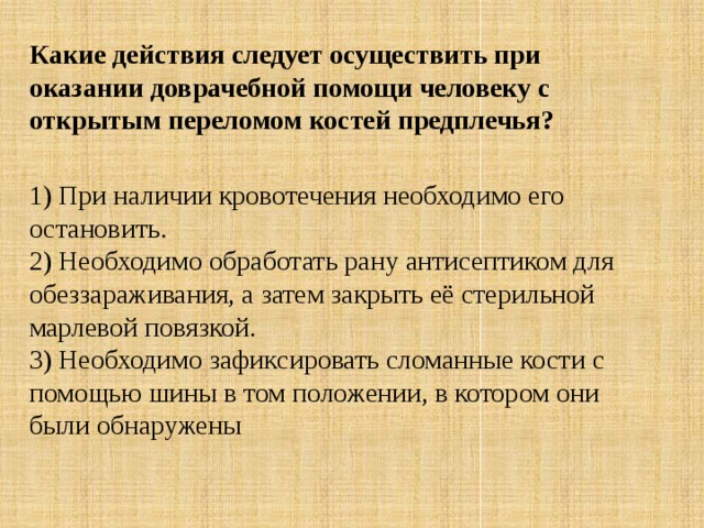 Какие действия следует осуществить при оказании доврачебной помощи человеку с открытым переломом костей предплечья?  1) При наличии кровотечения необходимо его остановить.  2) Необходимо обработать рану антисептиком для обеззараживания, а затем закрыть её стерильной марлевой повязкой.  3) Необходимо зафиксировать сломанные кости с помощью шины в том положении, в котором они были обнаружены 