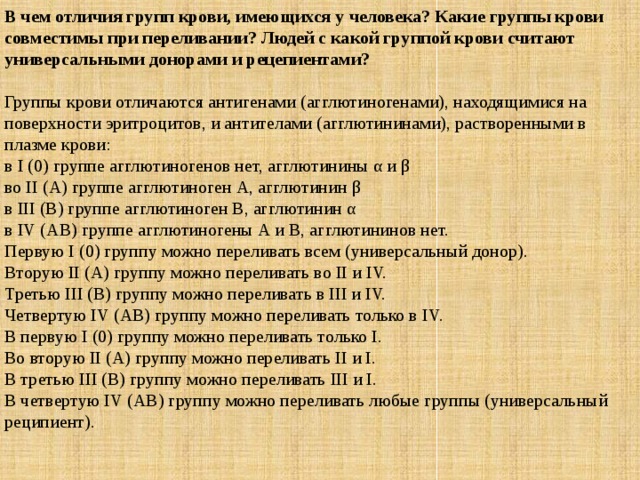 В чем отличия групп крови, имеющихся у человека? Какие группы крови совместимы при переливании? Людей с какой группой крови считают универсальными донорами и рецепиентами? Группы крови отличаются антигенами (агглютиногенами), находящимися на поверхности эритроцитов, и антителами (агглютининами), растворенными в плазме крови: в I (0) группе агглютиногенов нет, агглютинины α и β во II (А) группе агглютиноген А, агглютинин β в III (В) группе агглютиноген В, агглютинин α в IV (АВ) группе агглютиногены А и В, агглютининов нет. Первую I (0) группу можно переливать всем (универсальный донор).  Вторую II (А) группу можно переливать во II и IV.  Третью III (В) группу можно переливать в III и IV.  Четвертую IV (АВ) группу можно переливать только в IV. В первую I (0) группу можно переливать только I.  Во вторую II (А) группу можно переливать II и I.  В третью III (В) группу можно переливать III и I.  В четвертую IV (АВ) группу можно переливать любые группы (универсальный реципиент). 