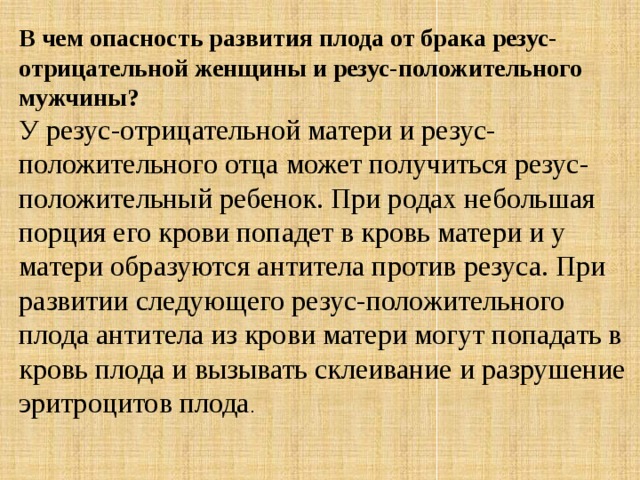 В чем опасность развития плода от брака резус-отрицательной женщины и резус-положительного мужчины? У резус-отрицательной матери и резус-положительного отца может получиться резус-положительный ребенок. При родах небольшая порция его крови попадет в кровь матери и у матери образуются антитела против резуса. При развитии следующего резус-положительного плода антитела из крови матери могут попадать в кровь плода и вызывать склеивание и разрушение эритроцитов плода . 