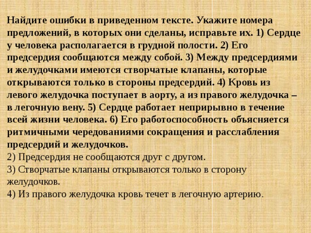 Найдите ошибки в приведенном тексте. Укажите номера предложений, в которых они сделаны, исправьте их. 1) Сердце у человека располагается в грудной полости. 2) Его предсердия сообщаются между собой. 3) Между предсердиями и желудочками имеются створчатые клапаны, которые открываются только в стороны предсердий. 4) Кровь из левого желудочка поступает в аорту, а из правого желудочка – в легочную вену. 5) Сердце работает неприрывно в течение всей жизни человека. 6) Его работоспособность объясняется ритмичными чередованиями сокращения и расслабления предсердий и желудочков. 2) Предсердия не сообщаются друг с другом.  3) Створчатые клапаны открываются только в сторону желудочков.  4) Из правого желудочка кровь течет в легочную артерию . 