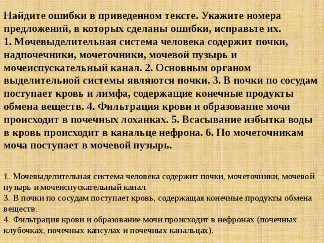 Найдите ошибки в приведенном тексте. Укажите номера предложений, в которых сделаны ошибки, исправьте их.  1. Мочевыделительная система человека содержит почки, надпочечники, мочеточники, мочевой пузырь и мочеиспускательный канал. 2. Основным органом выделительной системы являются почки. 3. В почки по сосудам поступает кровь и лимфа, содержащие конечные продукты обмена веществ. 4. Фильтрация крови и образование мочи происходит в почечных лоханках. 5. Всасывание избытка воды в кровь происходит в канальце нефрона. 6. По мочеточникам моча поступает в мочевой пузырь.  1. Мочевыделительная система человека содержит почки, мочеточники, мочевой пузырь и мочеиспускательный канал.  3. В почки по сосудам поступает кровь, содержащая конечные продукты обмена веществ.  4. Фильтрация крови и образование мочи происходит в нефронах (почечных клубочках, почечных капсулах и почечных канальцах). 