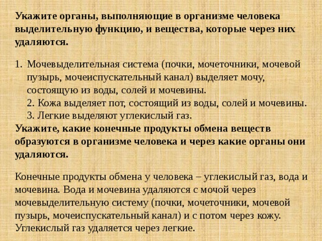 Укажите органы, выполняющие в организме человека выделительную функцию, и вещества, которые через них удаляются. Мочевыделительная система (почки, мочеточники, мочевой пузырь, мочеиспускательный канал) выделяет мочу, состоящую из воды, солей и мочевины.  2. Кожа выделяет пот, состоящий из воды, солей и мочевины.   3. Легкие выделяют углекислый газ. Укажите, какие конечные продукты обмена веществ образуются в организме человека и через какие органы они удаляются. Конечные продукты обмена у человека – углекислый газ, вода и мочевина. Вода и мочевина удаляются с мочой через мочевыделительную систему (почки, мочеточники, мочевой пузырь, мочеиспускательный канал) и с потом через кожу. Углекислый газ удаляется через легкие. 