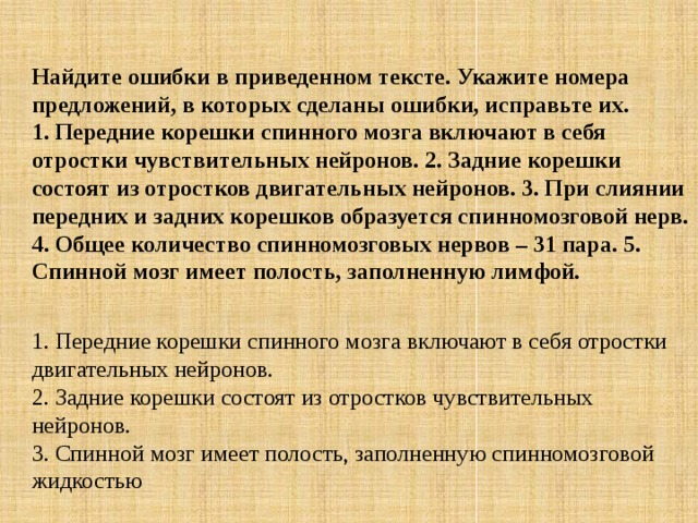 Найдите ошибки в приведенном тексте. Укажите номера предложений, в которых сделаны ошибки, исправьте их.  1. Передние корешки спинного мозга включают в себя отростки чувствительных нейронов. 2. Задние корешки состоят из отростков двигательных нейронов. 3. При слиянии передних и задних корешков образуется спинномозговой нерв. 4. Общее количество спинномозговых нервов – 31 пара. 5. Спинной мозг имеет полость, заполненную лимфой.  1. Передние корешки спинного мозга включают в себя отростки двигательных нейронов.  2. Задние корешки состоят из отростков чувствительных нейронов.  3. Спинной мозг имеет полость, заполненную спинномозговой жидкостью 