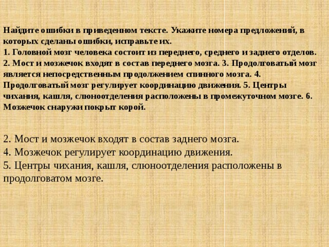 Найдите ошибки в приведенном тексте. Укажите номера предложений, в которых сделаны ошибки, исправьте их.  1. Головной мозг человека состоит из переднего, среднего и заднего отделов. 2. Мост и мозжечок входят в состав переднего мозга. 3. Продолговатый мозг является непосредственным продолжением спинного мозга. 4. Продолговатый мозг регулирует координацию движения. 5. Центры чихания, кашля, слюноотделения расположены в промежуточном мозге. 6. Мозжечок снаружи покрыт корой.  2. Мост и мозжечок входят в состав заднего мозга.  4. Мозжечок регулирует координацию движения.  5. Центры чихания, кашля, слюноотделения расположены в продолговатом мозге. 