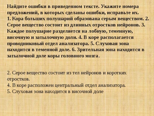 Найдите ошибки в приведенном тексте. Укажите номера предложений, в которых сделаны ошибки, исправьте их.  1. Кора больших полушарий образована серым веществом. 2. Серое вещество состоит из длинных отростков нейронов. 3. Каждое полушарие разделяется на лобную, теменную, височную и затылочную доли. 4. В коре располагается проводниковый отдел анализатора. 5. Слуховая зона находится в теменной доле. 6. Зрительная зона находится в затылочной доле коры головного мозга .  2. Серое вещество состоит из тел нейронов и коротких отростков.  4. В коре расположен центральный отдел анализатора.  5. Слуховая зона находится в височной доле 