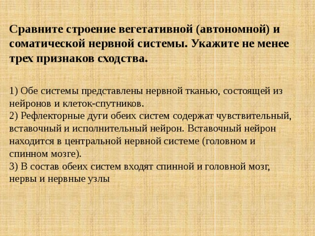 Сравните строение вегетативной (автономной) и соматической нервной системы. Укажите не менее трех признаков сходства.  1) Обе системы представлены нервной тканью, состоящей из нейронов и клеток-спутников. 2) Рефлекторные дуги обеих систем содержат чувствительный, вставочный и исполнительный нейрон. Вставочный нейрон находится в центральной нервной системе (головном и спинном мозге). 3) В состав обеих систем входят спинной и головной мозг, нервы и нервные узлы 