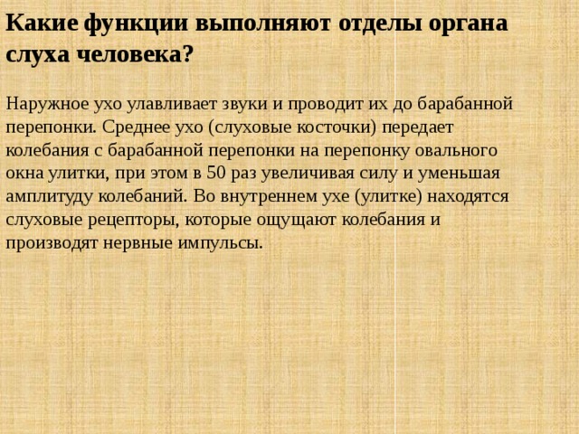 Какие функции выполняют отделы органа слуха человека? Наружное ухо улавливает звуки и проводит их до барабанной перепонки. Среднее ухо (слуховые косточки) передает колебания с барабанной перепонки на перепонку овального окна улитки, при этом в 50 раз увеличивая силу и уменьшая амплитуду колебаний. Во внутреннем ухе (улитке) находятся слуховые рецепторы, которые ощущают колебания и производят нервные импульсы. 