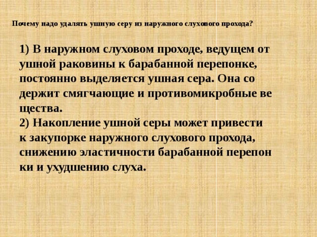 Почему надо удалять ушную серу из наружного слухового прохода? 1) В на­руж­ном слу­хо­вом про­хо­де, ве­ду­щем от ушной ра­ко­ви­ны к ба­ра­бан­ной пе­ре­пон­ке, по­сто­ян­но вы­де­ля­ет­ся ушная сера. Она со­дер­жит смяг­ча­ю­щие и про­ти­во­мик­роб­ные ве­ще­ства. 2) На­коп­ле­ние ушной серы может при­ве­сти к за­ку­пор­ке на­руж­но­го слу­хо­во­го про­хо­да, сни­же­нию эла­стич­но­сти ба­ра­бан­ной пе­ре­пон­ки и ухуд­ше­нию слуха. 