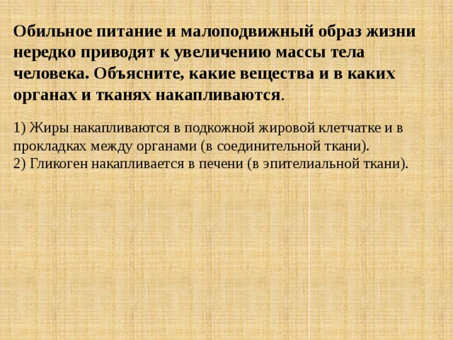 Обильное питание и малоподвижный образ жизни нередко приводят к увеличению массы тела человека. Объясните, какие вещества и в каких органах и тканях накапливаются . 1) Жиры накапливаются в подкожной жировой клетчатке и в прокладках между органами (в соединительной ткани). 2) Гликоген накапливается в печени (в эпителиальной ткани). 