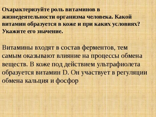 Охарактеризуйте роль витаминов в жизнедеятельности организма человека. Какой витамин образуется в коже и при каких условиях? Укажите его значение. Витамины входят в состав ферментов, тем самым оказывают влияние на процессы обмена веществ. В коже под действием ультрафиолета образуется витамин D. Он участвует в регуляции обмена кальция и фосфор 