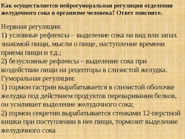 Как осуществляется нейрогуморальная регуляция отделения желудочного сока в организме человека? Ответ поясните. Нервная регуляция:  1) условные рефлексы – выделение сока на вид или запах знакомой пищи, мысли о пище, наступление времени приема пищи и т.д.;  2) безусловные рефлексы – выделение сока при воздействии пищи на рецепторы в слизистой желудка.  Гуморальная регуляция:   1) гормон гастрин вырабатывается в слизистой оболочке желудка под действием продуктов переваривания белков, он усиливает выделение желудочного сока;  2) гормон секретин вырабатывается стенками 12-перстной кишки при поступлении в нее пищи, тормозит выделение желудочного сока 