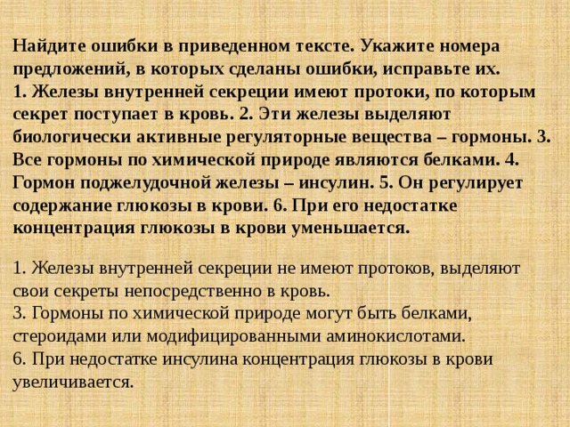 Найдите ошибки в приведенном тексте. Укажите номера предложений, в которых сделаны ошибки, исправьте их.  1. Железы внутренней секреции имеют протоки, по которым секрет поступает в кровь. 2. Эти железы выделяют биологически активные регуляторные вещества – гормоны. 3. Все гормоны по химической природе являются белками. 4. Гормон поджелудочной железы – инсулин. 5. Он регулирует содержание глюкозы в крови. 6. При его недостатке концентрация глюкозы в крови уменьшается. 1. Железы внутренней секреции не имеют протоков, выделяют свои секреты непосредственно в кровь.  3. Гормоны по химической природе могут быть белками, стероидами или модифицированными аминокислотами.  6. При недостатке инсулина концентрация глюкозы в крови увеличивается. 