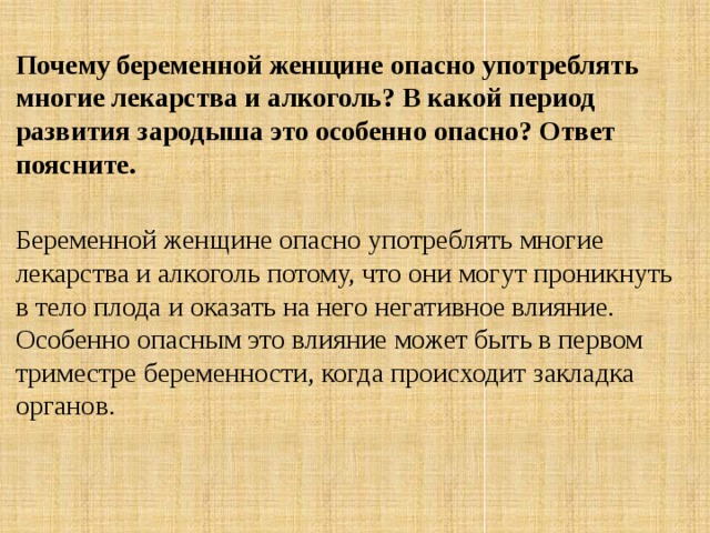 Почему беременной женщине опасно употреблять многие лекарства и алкоголь? В какой период развития зародыша это особенно опасно? Ответ поясните.  Беременной женщине опасно употреблять многие лекарства и алкоголь потому, что они могут проникнуть в тело плода и оказать на него негативное влияние. Особенно опасным это влияние может быть в первом триместре беременности, когда происходит закладка органов. 