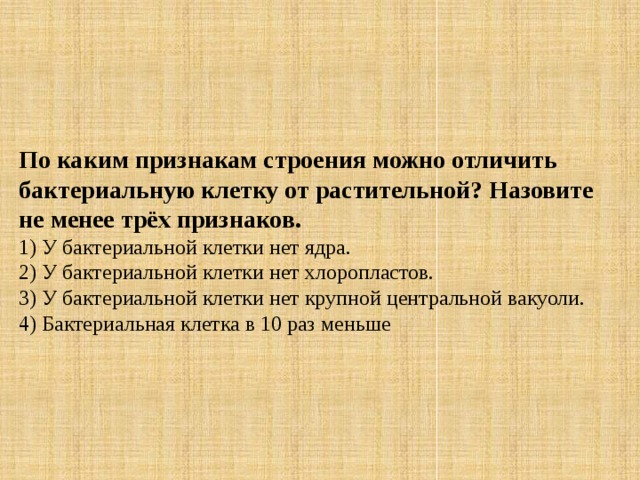 По каким признакам строения можно отличить бактериальную клетку от растительной? Назовите не менее трёх признаков. 1) У бактериальной клетки нет ядра.  2) У бактериальной клетки нет хлоропластов.  3) У бактериальной клетки нет крупной центральной вакуоли.  4) Бактериальная клетка в 10 раз меньше 