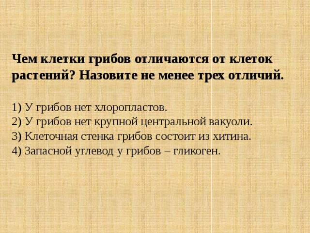 Чем клетки грибов отличаются от клеток растений? Назовите не менее трех отличий. 1) У грибов нет хлоропластов.  2) У грибов нет крупной центральной вакуоли.  3) Клеточная стенка грибов состоит из хитина.  4) Запасной углевод у грибов – гликоген. 