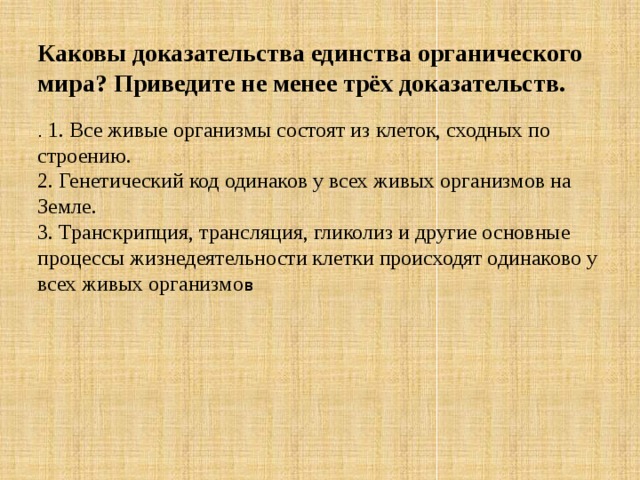 Каковы доказательства единства органического мира? Приведите не менее трёх доказательств. . 1. Все живые организмы состоят из клеток, сходных по строению.  2. Генетический код одинаков у всех живых организмов на Земле.  3. Транскрипция, трансляция, гликолиз и другие основные процессы жизнедеятельности клетки происходят одинаково у всех живых организмо в 