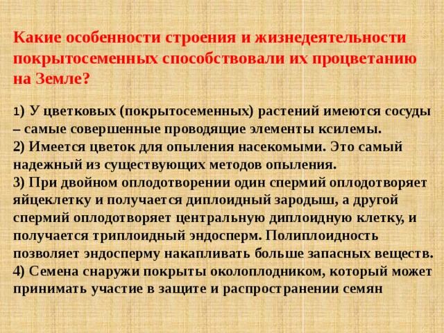 Какие особенности строения и жизнедеятельности покрытосеменных способствовали их процветанию на Земле? 1 ) У цветковых (покрытосеменных) растений имеются сосуды – самые совершенные проводящие элементы ксилемы.   2) Имеется цветок для опыления насекомыми. Это самый надежный из существующих методов опыления.  3) При двойном оплодотворении один спермий оплодотворяет яйцеклетку и получается диплоидный зародыш, а другой спермий оплодотворяет центральную диплоидную клетку, и получается триплоидный эндосперм. Полиплоидность позволяет эндосперму накапливать больше запасных веществ.  4) Семена снаружи покрыты околоплодником, который может принимать участие в защите и распространении семян 