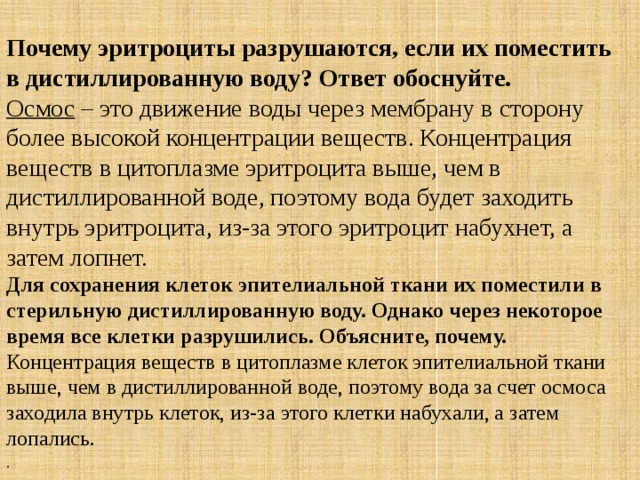 Почему эритроциты разрушаются, если их поместить в дистиллированную воду? Ответ обоснуйте. Осмос  – это движение воды через мембрану в сторону более высокой концентрации веществ. Концентрация веществ в цитоплазме эритроцита выше, чем в дистиллированной воде, поэтому вода будет заходить внутрь эритроцита, из-за этого эритроцит набухнет, а затем лопнет. Для сохранения клеток эпителиальной ткани их поместили в стерильную дистиллированную воду. Однако через некоторое время все клетки разрушились. Объясните, почему. Концентрация веществ в цитоплазме клеток эпителиальной ткани выше, чем в дистиллированной воде, поэтому вода за счет осмоса заходила внутрь клеток, из-за этого клетки набухали, а затем лопались. . 