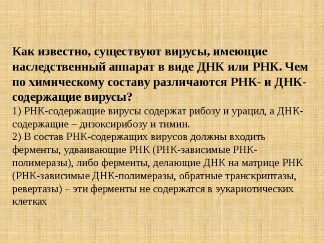 Как известно, существуют вирусы, имеющие наследственный аппарат в виде ДНК или РНК. Чем по химическому составу различаются РНК- и ДНК-содержащие вирусы? 1) РНК-содержащие вирусы содержат рибозу и урацил, а ДНК-содержащие – днзоксирибозу и тимин.   2) В состав РНК-содержащих вирусов должны входить ферменты, удваивающие РНК (РНК-зависимые РНК-полимеразы), либо ферменты, делающие ДНК на матрице РНК (РНК-зависимые ДНК-полимеразы, обратные транскриптазы, ревертазы) – эти ферменты не содержатся в эукариотических клетках 