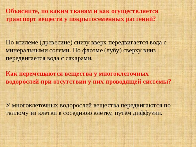 Объясните, по каким тканям и как осуществляется транспорт веществ у покрытосеменных растений?   По ксилеме (древесине) снизу вверх передвигается вода с минеральными солями. По флоэме (лубу) сверху вниз передвигается вода с сахарами. Как перемещаются вещества у многоклеточных водорослей при отсутствии у них проводящей системы?  У многоклеточных водорослей вещества передвигаются по таллому из клетки в соседнюю клетку, путём диффузии. 