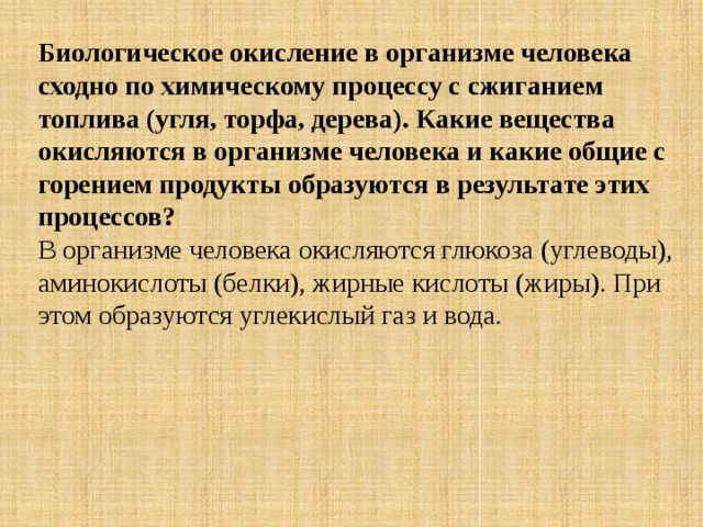 Биологическое окисление в организме человека сходно по химическому процессу с сжиганием топлива (угля, торфа, дерева). Какие вещества окисляются в организме человека и какие общие с горением продукты образуются в результате этих процессов? В организме человека окисляются глюкоза (углеводы), аминокислоты (белки), жирные кислоты (жиры). При этом образуются углекислый газ и вода. 