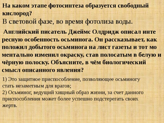 На каком этапе фотосинтеза образуется свободный кислород? В световой фазе, во время фотолиза воды.   Ан­глий­ский пи­са­тель Джеймс Ол­дридж опи­сал ин­те­рес­ную осо­бен­ность ось­ми­но­га. Он рас­ска­зы­ва­ет, как по­ло­жил до­бы­то­го ось­ми­но­га на лист га­зе­ты и тот мо­мен­таль­но из­ме­нил окрас­ку, став по­ло­са­тым в белую и чёрную по­лос­ку. Объ­яс­ни­те, в чём био­ло­ги­че­ский смысл опи­сан­но­го яв­ле­ния? 1) Это за­щит­ное при­спо­соб­ле­ние, поз­во­ля­ю­щее ось­ми­но­гу стать не­за­мет­ным для вра­гов; 2) Ось­ми­ног, ве­ду­щий хищ­ный образ жизни, за счет дан­но­го при­спо­соб­ле­ния может более успеш­но под­сте­ре­гать своих жертв. 