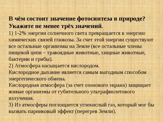 В чём состоит значение фотосинтеза в природе? Укажите не менее трёх значений . 1) 1-2% энергии солнечного света превращается в энергию химических связей глюкозы. За счет этой энергии существуют все остальные организмы на Земле (все остальные члены пищевой цепи – травоядные животные, хищные животные, бактерии и грибы). 2) Атмосфера насыщается кислородом. Кислородное дыхание является самым выгодным способом энергетического обмена. Кислородная атмосфера (за счет озонового экрана) защищает живые организмы от губительного ультрафиолетового излучения. 3) Из атмосферы поглощается углекислый газ, который мог бы вызвать парниковый эффект (перегрев Земли). 