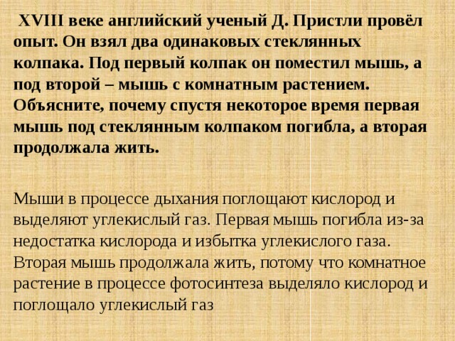   XVIII веке английский ученый Д. Пристли провёл опыт. Он взял два одинаковых стеклянных колпака. Под первый колпак он поместил мышь, а под второй – мышь с комнатным растением. Объясните, почему спустя некоторое время первая мышь под стеклянным колпаком погибла, а вторая продолжала жить.    Мыши в процессе дыхания поглощают кислород и выделяют углекислый газ. Первая мышь погибла из-за недостатка кислорода и избытка углекислого газа. Вторая мышь продолжала жить, потому что комнатное растение в процессе фотосинтеза выделяло кислород и поглощало углекислый газ 