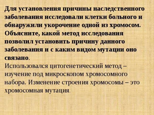 Для установления причины наследственного заболевания исследовали клетки больного и обнаружили укорочение одной из хромосом. Объясните, какой метод исследования позволил установить причину данного заболевания и с каким видом мутации оно связано . Использовался цитогенетический метод – изучение под микроскопом хромосомного набора. Изменение строения хромосомы – это хромосомная мутация . 