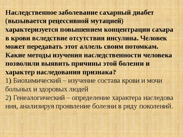 Наследственное заболевание сахарный диабет (вызывается рецессивной мутацией) характеризуется повышением концентрации сахара в крови вследствие отсутствия инсулина. Человек может передавать этот аллель своим потомкам. Какие методы изучения наследственности человека позволили выявить причины этой болезни и характер наследования признака? 1) Био­хи­ми­че­ский – изу­че­ние со­ста­ва крови и мочи боль­ных и здо­ро­вых людей 2) Ге­не­а­ло­ги­че­ский – опре­де­ле­ние ха­рак­те­ра на­сле­до­ва­ния, ана­ли­зи­руя про­яв­ле­ние бо­лез­ни в ряду по­ко­ле­ний. 