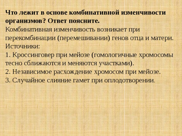 Что лежит в основе комбинативной изменчивости организмов? Ответ поясните. Комбинативная изменчивость возникает при перекомбинации (перемешивании) генов отца и матери. Источники:  1. Кроссинговер при мейозе (гомологичные хромосомы тесно сближаются и меняются участками).  2. Независимое расхождение хромосом при мейозе.  3. Случайное слияние гамет при оплодотворении . 