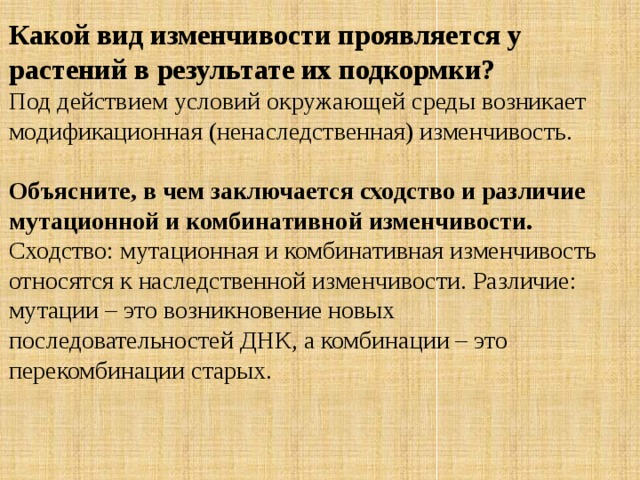 Какой вид изменчивости проявляется у растений в результате их подкормки? Под действием условий окружающей среды возникает модификационная (ненаследственная) изменчивость. Объясните, в чем заключается сходство и различие мутационной и комбинативной изменчивости. Сходство: мутационная и комбинативная изменчивость относятся к наследственной изменчивости. Различие: мутации – это возникновение новых последовательностей ДНК, а комбинации – это перекомбинации старых. 