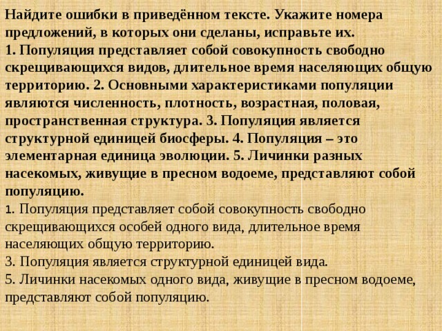 Найдите ошибки в приведённом тексте. Укажите номера предложений, в которых они сделаны, исправьте их.  1. Популяция представляет собой совокупность свободно скрещивающихся видов, длительное время населяющих общую территорию. 2. Основными характеристиками популяции являются численность, плотность, возрастная, половая, пространственная структура. 3. Популяция является структурной единицей биосферы. 4. Популяция – это элементарная единица эволюции. 5. Личинки разных насекомых, живущие в пресном водоеме, представляют собой популяцию. 1 . Популяция представляет собой совокупность свободно скрещивающихся особей одного вида, длительное время населяющих общую территорию.   3. Популяция является структурной единицей вида.   5. Личинки насекомых одного вида, живущие в пресном водоеме, представляют собой популяцию. 