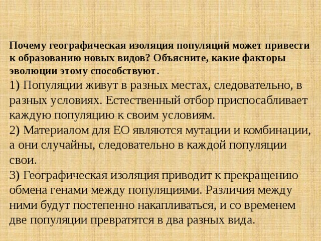 Почему географическая изоляция популяций может привести к образованию новых видов? Объясните, какие факторы эволюции этому способствуют . 1) Популяции живут в разных местах, следовательно, в разных условиях. Естественный отбор приспосабливает каждую популяцию к своим условиям.  2) Материалом для ЕО являются мутации и комбинации, а они случайны, следовательно в каждой популяции свои.  3) Географическая изоляция приводит к прекращению обмена генами между популяциями. Различия между ними будут постепенно накапливаться, и со временем две популяции превратятся в два разных вида. 