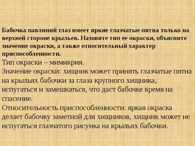 Бабочка павлиний глаз имеет яркие глазчатые пятна только на верхней стороне крыльев. Назовите тип ее окраски, объясните значение окраски, а также относительный характер приспособленности. Тип окраски – мимикрия.   Значение окраски: хищник может принять глазчатые пятна на крыльях бабочки за глаза крупного хищника, испугаться и замешкаться, что даст бабочке время на спасение.  Относительность приспособленности: яркая окраска делает бабочку заметной для хищников, хищник может не испугаться глазчатого рисунка на крыльях бабочки. 