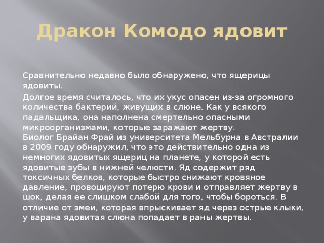 Дракон Комодо ядовит   Сравнительно недавно было обнаружено, что ящерицы ядовиты.  Долгое время считалось, что их укус опасен из-за огромного количества бактерий, живущих в слюне. Как у всякого падальщика, она наполнена смертельно опасными микроорганизмами, которые заражают жертву.  Биолог Брайан Фрай из университета Мельбурна в Австралии в 2009 году обнаружил, что это действительно одна из немногих ядовитых ящериц на планете, у которой есть ядовитые зубы в нижней челюсти. Яд содержит ряд токсичных белков, которые быстро снижают кровяное давление, провоцируют потерю крови и отправляет жертву в шок, делая ее слишком слабой для того, чтобы бороться. В отличие от змеи, которая впрыскивает яд через острые клыки, у варана ядовитая слюна попадает в раны жертвы. 