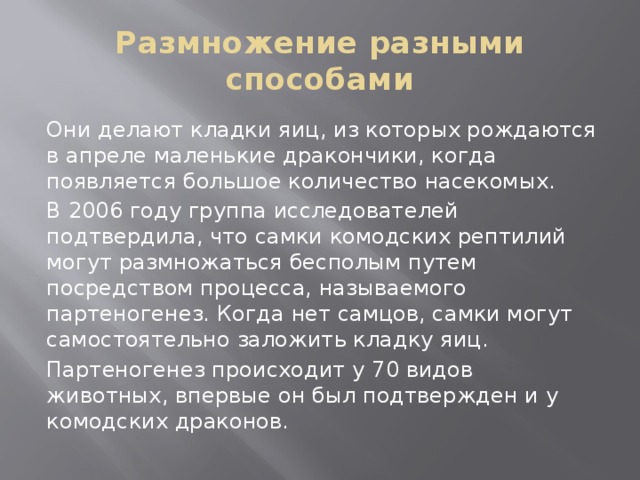 Размножение разными способами Они делают кладки яиц, из которых рождаются в апреле маленькие дракончики, когда появляется большое количество насекомых. В 2006 году группа исследователей подтвердила, что самки комодских рептилий могут размножаться бесполым путем посредством процесса, называемого партеногенез. Когда нет самцов, самки могут самостоятельно заложить кладку яиц. Партеногенез происходит у 70 видов животных, впервые он был подтвержден и у комодских драконов. 