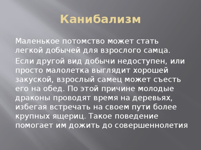 Канибализм Маленькое потомство может стать легкой добычей для взрослого самца. Если другой вид добычи недоступен, или просто малолетка выглядит хорошей закуской, взрослый самец может съесть его на обед. По этой причине молодые драконы проводят время на деревьях, избегая встречать на своем пути более крупных ящериц. Такое поведение помогает им дожить до совершеннолетия 