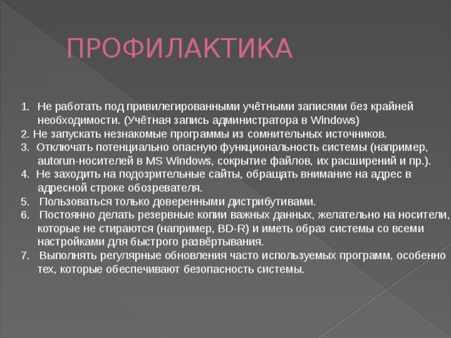 ПРОФИЛАКТИКА Не работать под привилегированными учётными записями без крайней необходимости. (Учётная запись администратора в Windows) 2. Не запускать незнакомые программы из сомнительных источников. 3. Отключать потенциально опасную функциональность системы (например, autorun-носителей в MS Windows, сокрытие файлов, их расширений и пр.). 4. Не заходить на подозрительные сайты, обращать внимание на адрес в адресной строке обозревателя. 5. Пользоваться только доверенными дистрибутивами. 6. Постоянно делать резервные копии важных данных, желательно на носители, которые не стираются (например, BD-R) и иметь образ системы со всеми настройками для быстрого развёртывания. 7. Выполнять регулярные обновления часто используемых программ, особенно тех, которые обеспечивают безопасность системы. 