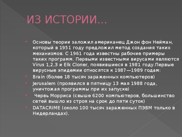 ИЗ ИСТОРИИ... Основы теории заложил американец Джон фон Нейман, который в 1951 году предложил метод создания таких механизмов. С 1961 года известны рабочие примеры таких программ. Первыми известными вирусами являются Virus 1,2,3 и Elk Cloner, появившиеся в 1981 году.Первые вирусные эпидемии относятся к 1987—1989 годам: Brain (более 18 тысяч зараженных компьютеров) Jerusalem (проявился в пятницу 13 мая 1988 года, уничтожая программы при их запуске)  Червь Морриса (свыше 6200 компьютеров, большинство сетей вышло из строя на срок до пяти суток) DATACRIME (около 100 тысяч зараженных ПЭВМ только в Нидерландах). 