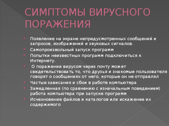 СИМПТОМЫ ВИРУСНОГО ПОРАЖЕНИЯ Появление на экране непредусмотренных сообщений и запросов, изображений и звуковых сигналов. Самопроизвольный запуск программ Попытки неизвестных программ подключиться к Интернету.  О поражении вирусом через почту может свидетельствовать то, что друзья и знакомые пользователя говорят о сообщениях от него, которые он не отправлял Частые зависания и сбои в работе компьютера Замедленная (по сравнению с изначальным поведением) работа компьютера при запуске программ Исчезновение файлов и каталогов или искажение их содержимого 