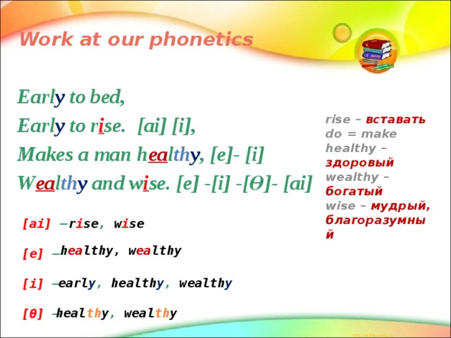 Work at our phonetics Earl y to bed, Earl y to r i se. [ai] [i], Makes a man h ea l th y , [e]- [i] W ea l th y and w i se. [e] -[i] -[Ө]- [ai] rise – вставать do = make healthy – здоровый wealthy – богатый wise – мудрый, благоразумный r i se , w i se [ai] –  [e] –  [i] –  [Ө] – h ea lthy, w ea lthy earl y , health y , wealth y heal th y , weal th y 