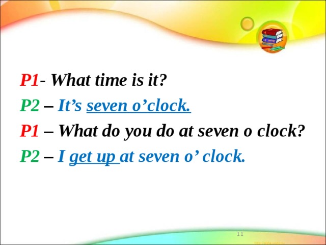 P1 - What time is it? P2 – It’s seven o’clock. P1 – What do you do at seven o clock? P2 – I get up at seven o’ clock.  