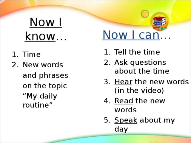 Now I know … Now I can … Tell the time Ask questions about the time Hear the new words (in the video) Read the new words Speak about my day Time New words  and phrases  on the topic  “ My daily routine” 