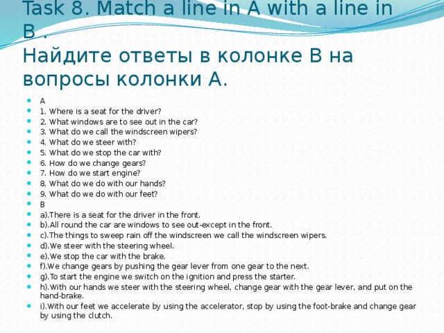 Task 8. Match a line in A with a line in B .  Найдите ответы в колонке B на вопросы колонки A. A 1. Where is a seat for the driver? 2. What windows are to see out in the car? 3. What do we call the windscreen wipers? 4. What do we steer with? 5. What do we stop the car with? 6. How do we change gears? 7. How do we start engine? 8. What do we do with our hands? 9. What do we do with our feet? B a).There is a seat for the driver in the front. b).All round the car are windows to see out-except in the front. c).The things to sweep rain off the windscreen we call the windscreen wipers. d).We steer with the steering wheel. e).We stop the car with the brake. f).We change gears by pushing the gear lever from one gear to the next. g).To start the engine we switch on the ignition and press the starter. h).With our hands we steer with the steering wheel, change gear with the gear lever, and put on the hand-brake. i).With our feet we accelerate by using the accelerator, stop by using the foot-brake and change gear by using the clutch. 